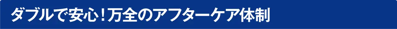 ダブルで安心！安心のアフターケア体制