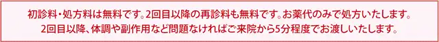 初診料・処方箋は無料です。二回目以降の再診料も無料です。お薬代のみで処方いたします。二回目以降、体調や副作用など問題なければご来院から5分程度でお渡しいたします。